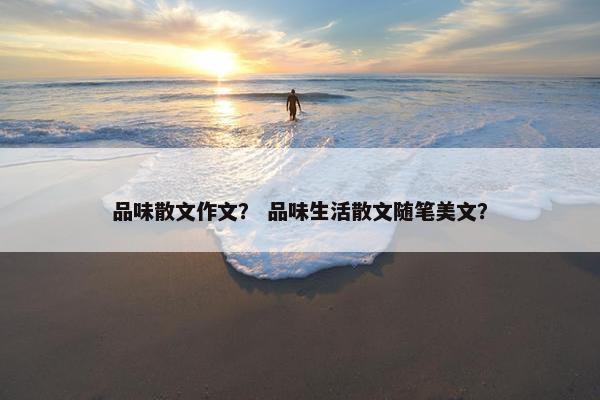 品味散文作文？ 品味生活散文随笔美文？
