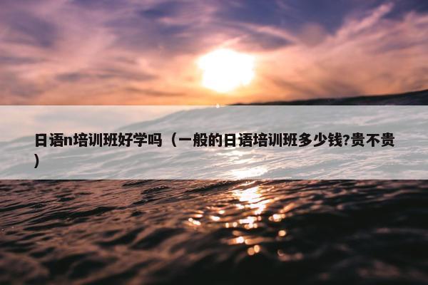 日语n培训班好学吗（一般的日语培训班多少钱?贵不贵）