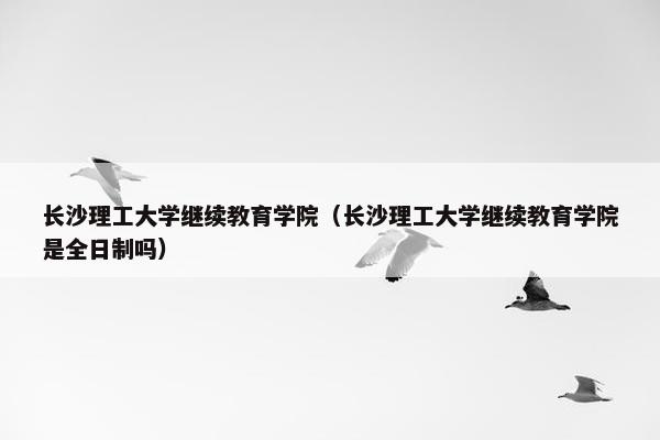 长沙理工大学继续教育学院（长沙理工大学继续教育学院是全日制吗）