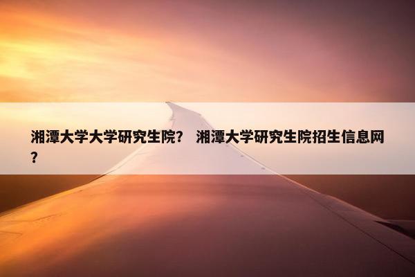 湘潭大学大学研究生院？ 湘潭大学研究生院招生信息网？