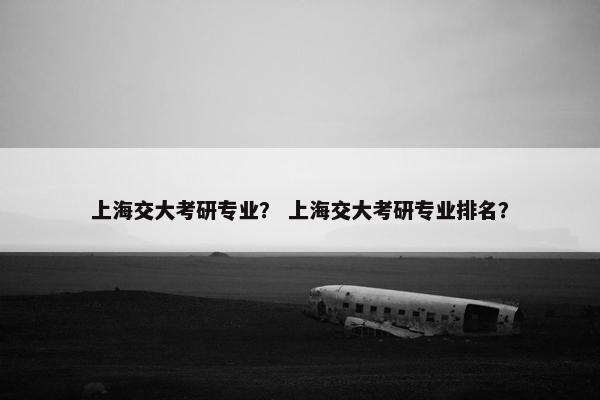 上海交大考研专业？ 上海交大考研专业排名？