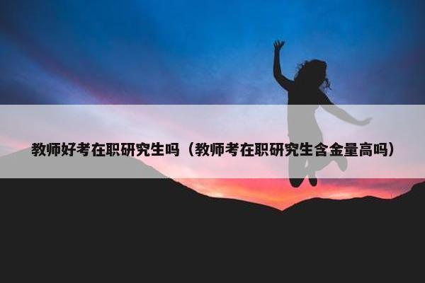 教师好考在职研究生吗（教师考在职研究生含金量高吗）