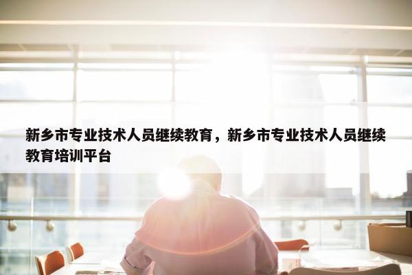 新乡市专业技术人员继续教育，新乡市专业技术人员继续教育培训平台
