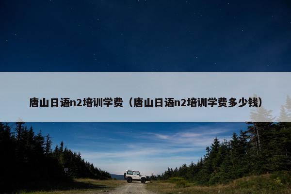 唐山日语n2培训学费（唐山日语n2培训学费多少钱）