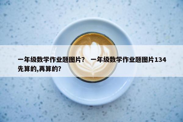 一年级数学作业题图片？ 一年级数学作业题图片134先算的,再算的？