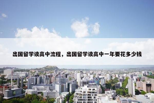 出国留学读高中流程，出国留学读高中一年要花多少钱