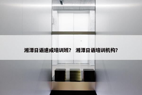 湘潭日语速成培训班？ 湘潭日语培训机构？
