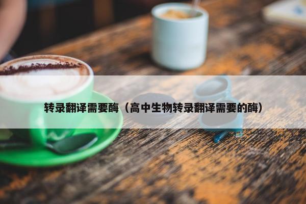 转录翻译需要酶（高中生物转录翻译需要的酶）