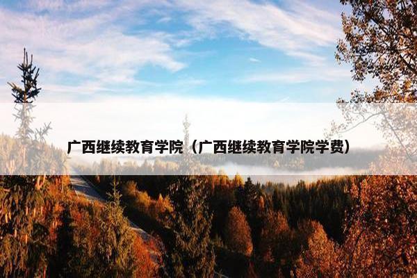 广西继续教育学院（广西继续教育学院学费）