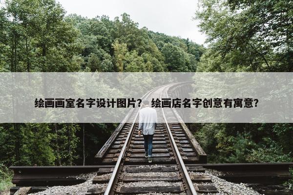 绘画画室名字设计图片？ 绘画店名字创意有寓意？