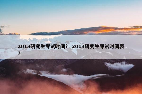 2013研究生考试时间？ 2013研究生考试时间表？
