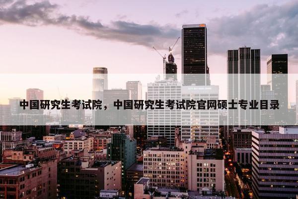 中国研究生考试院，中国研究生考试院官网硕士专业目录