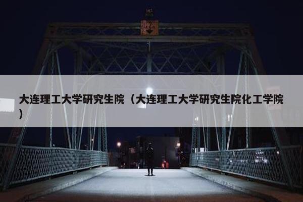 大连理工大学研究生院（大连理工大学研究生院化工学院）