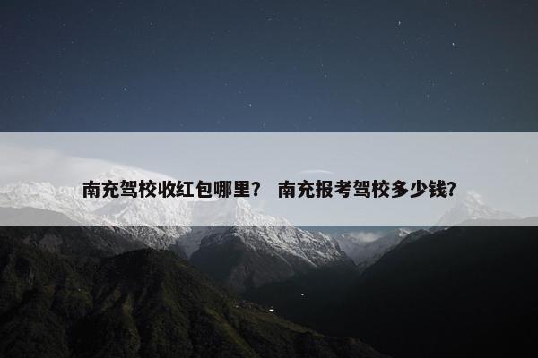 南充驾校收红包哪里？ 南充报考驾校多少钱？