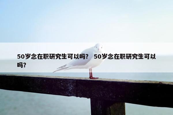 50岁念在职研究生可以吗？ 50岁念在职研究生可以吗？