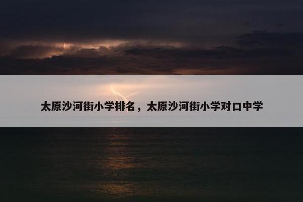太原沙河街小学排名，太原沙河街小学对口中学