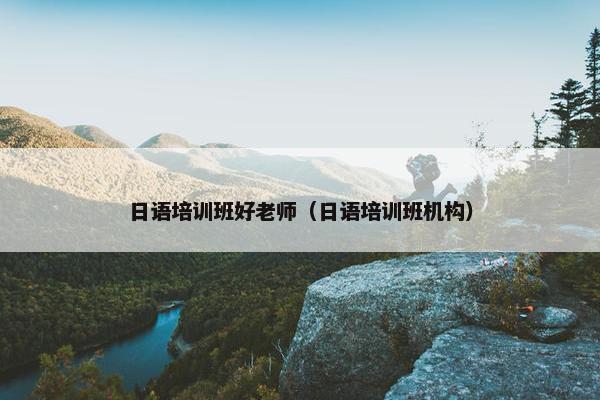 日语培训班好老师（日语培训班机构）