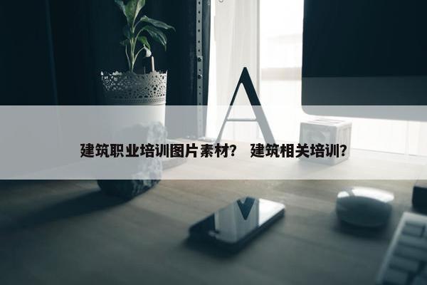 建筑职业培训图片素材？ 建筑相关培训？