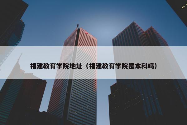 福建教育学院地址（福建教育学院是本科吗）
