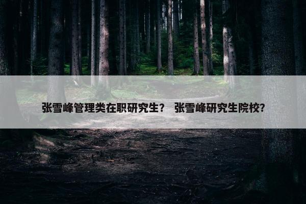 张雪峰管理类在职研究生？ 张雪峰研究生院校？