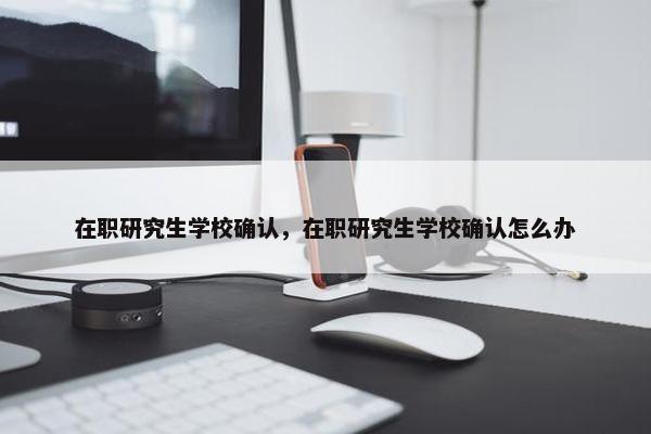 在职研究生学校确认，在职研究生学校确认怎么办