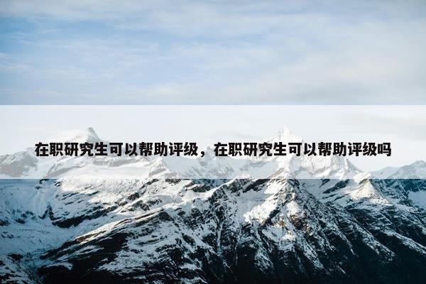 在职研究生可以帮助评级，在职研究生可以帮助评级吗