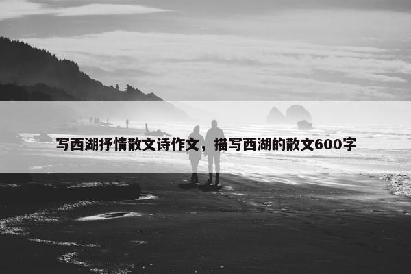 写西湖抒情散文诗作文，描写西湖的散文600字