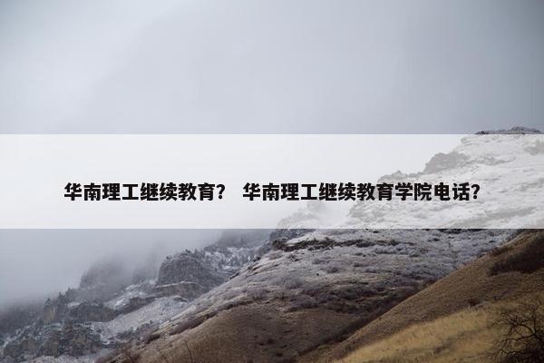 华南理工继续教育？ 华南理工继续教育学院电话？