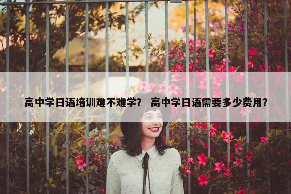 高中学日语培训难不难学？ 高中学日语需要多少费用？