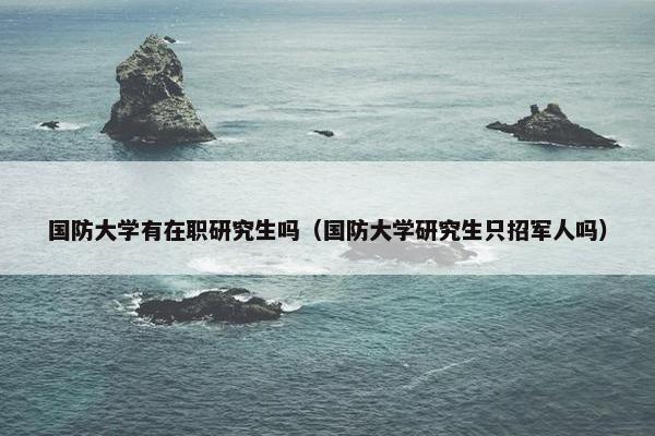 国防大学有在职研究生吗（国防大学研究生只招军人吗）