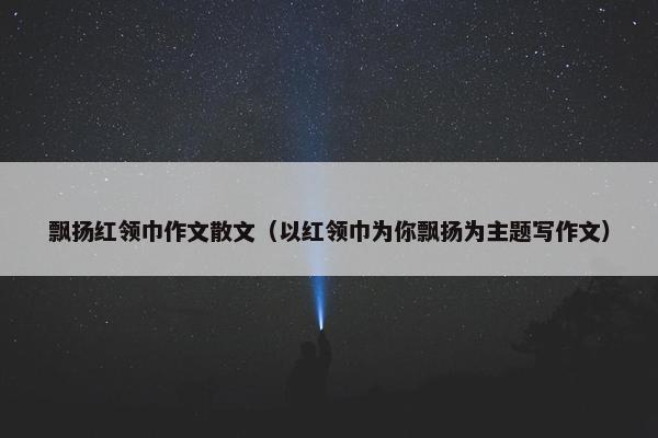 飘扬红领巾作文散文（以红领巾为你飘扬为主题写作文）