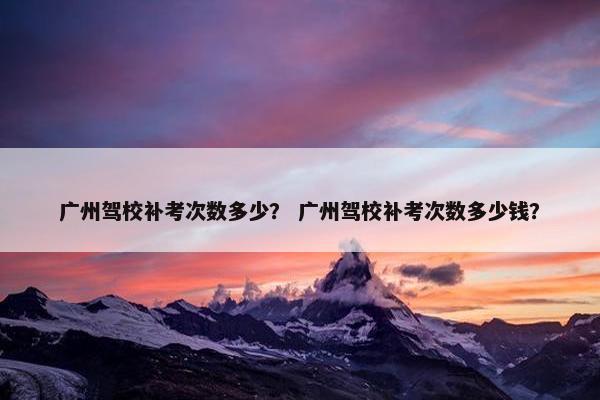 广州驾校补考次数多少？ 广州驾校补考次数多少钱？