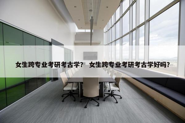 女生跨专业考研考古学？ 女生跨专业考研考古学好吗？