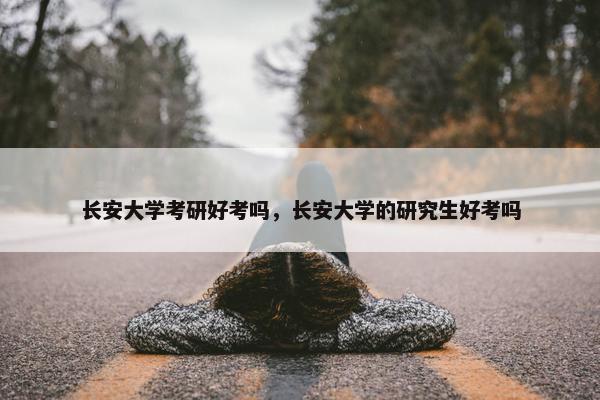 长安大学考研好考吗，长安大学的研究生好考吗