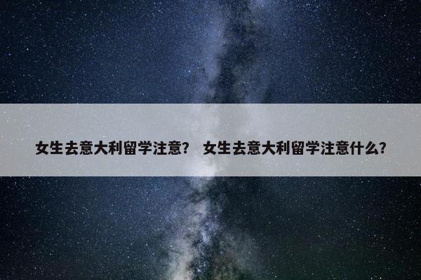 女生去意大利留学注意？ 女生去意大利留学注意什么？