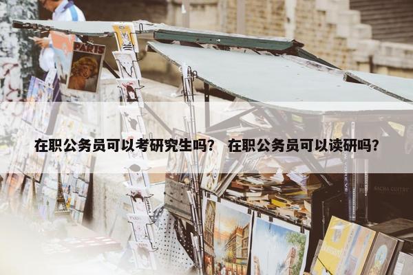 在职公务员可以考研究生吗？ 在职公务员可以读研吗？