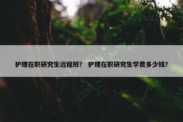 护理在职研究生远程班？ 护理在职研究生学费多少钱？