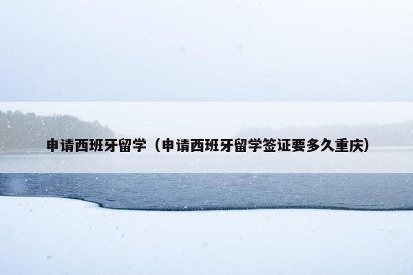 申请西班牙留学（申请西班牙留学签证要多久重庆）