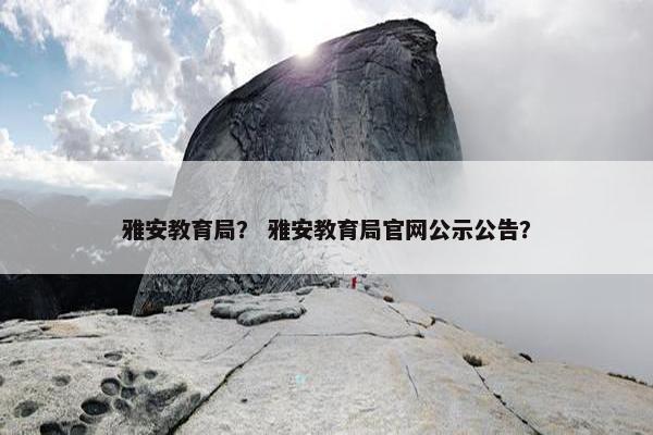 雅安教育局？ 雅安教育局官网公示公告？