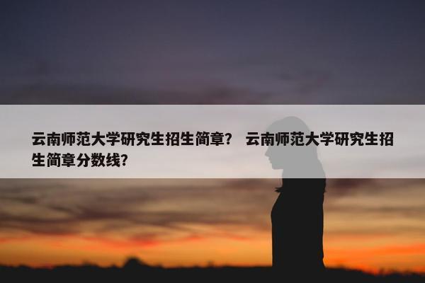 云南师范大学研究生招生简章？ 云南师范大学研究生招生简章分数线？