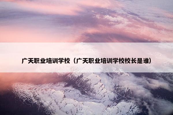 广天职业培训学校（广天职业培训学校校长是谁）