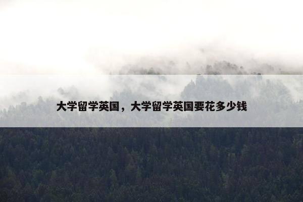 大学留学英国，大学留学英国要花多少钱