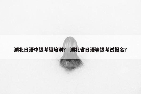 湖北日语中级考级培训？ 湖北省日语等级考试报名？