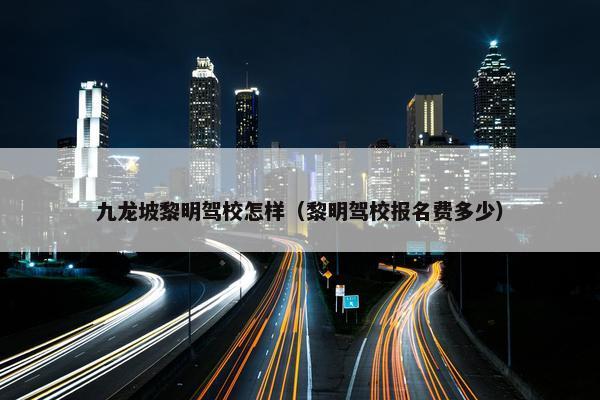 九龙坡黎明驾校怎样（黎明驾校报名费多少）