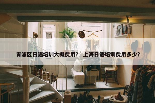 青浦区日语培训大概费用？ 上海日语培训费用多少？