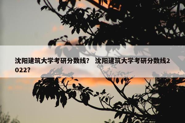 沈阳建筑大学考研分数线？ 沈阳建筑大学考研分数线2022？