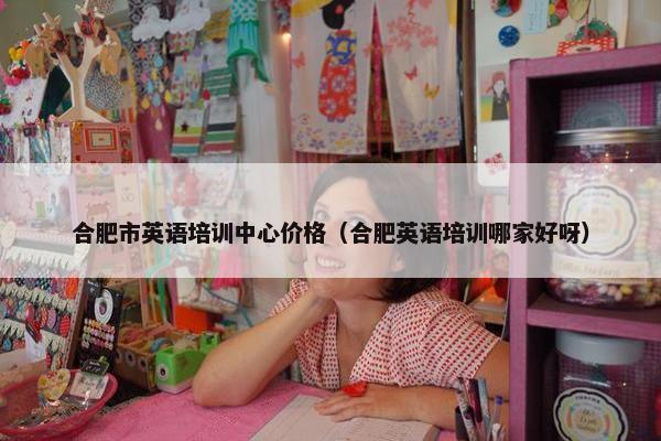合肥市英语培训中心价格（合肥英语培训哪家好呀）