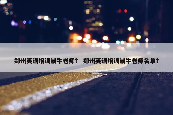 郑州英语培训最牛老师？ 郑州英语培训最牛老师名单？