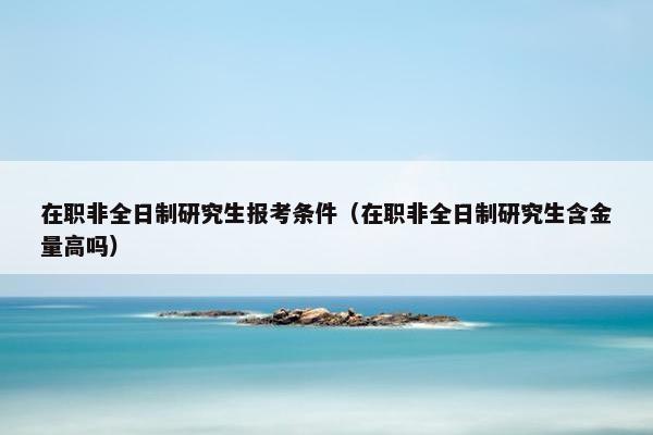 在职非全日制研究生报考条件（在职非全日制研究生含金量高吗）