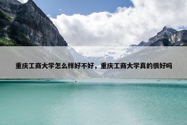 重庆工商大学怎么样好不好，重庆工商大学真的很好吗